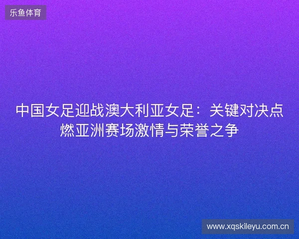 中国女足迎战澳大利亚女足:关键对决点燃亚洲赛场激情与荣誉之争 中国女足迎战澳大利亚女足:关键对决点燃亚洲赛场激情与荣誉之争