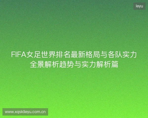 FIFA女足世界排名最新格局与各队实力全景解析趋势与实力解析篇 FIFA女足世界排名最新格局与各队实力全景解析趋势与实力解析篇