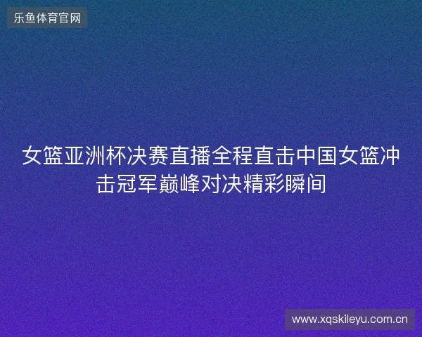 女篮亚洲杯决赛直播全程直击中国女篮冲击冠军巅峰对决精彩瞬间