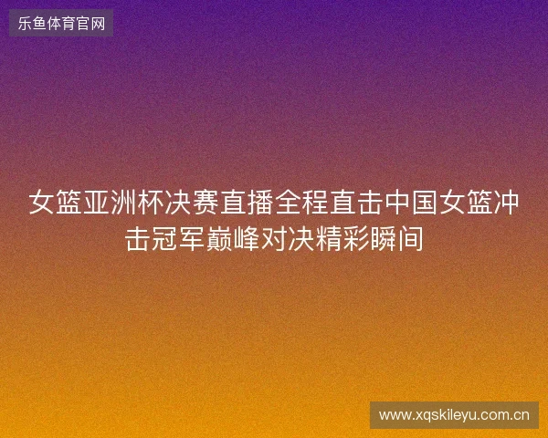 女篮亚洲杯决赛直播全程直击中国女篮冲击冠军巅峰对决精彩瞬间 女篮亚洲杯决赛直播全程直击中国女篮冲击冠军巅峰对决精彩瞬间