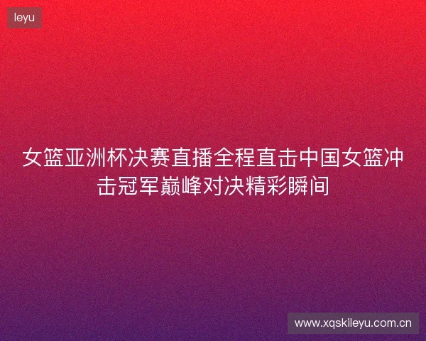 女篮亚洲杯决赛直播全程直击中国女篮冲击冠军巅峰对决精彩瞬间 女篮亚洲杯决赛直播全程直击中国女篮冲击冠军巅峰对决精彩瞬间